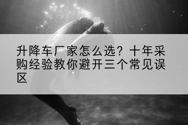 麻栗坡升降车厂家-怎么选?十年采购经验教你避开三个常见误区