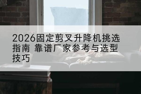 麻栗坡固定剪叉升降机厂家推荐-2026固定剪叉升降机挑选指南 靠谱厂家参考与选型技巧