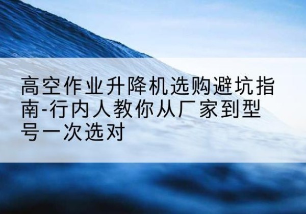 麻栗坡升降平台厂家-高空作业升降机选购避坑指南-行内人教你从厂家到型号一次选对