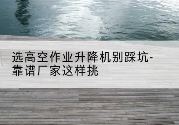 麻栗坡剪叉式升降机厂家-选高空作业升降机别踩坑-靠谱厂家这样挑