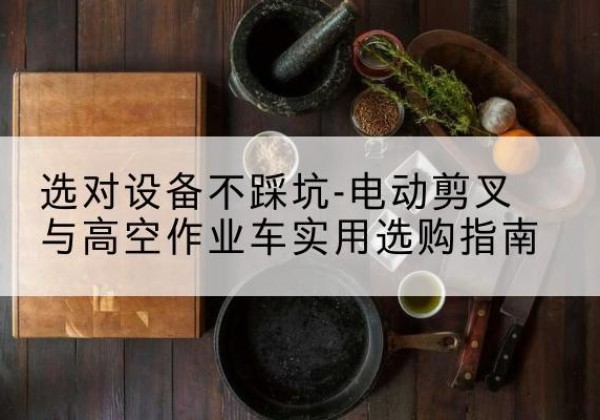 麻栗坡电动剪叉升降平台怎么选-选对设备不踩坑-电动剪叉与高空作业车实用选购指南