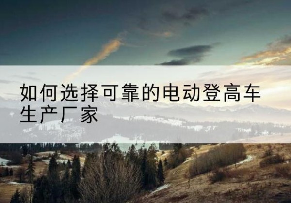 麻栗坡电动登高车厂家-如何选择可靠的电动登高车生产厂家