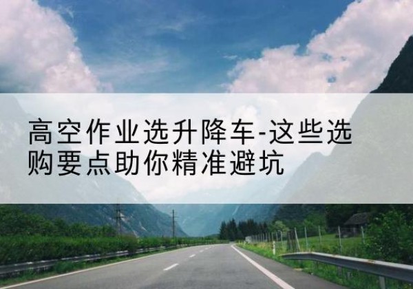 麻栗坡升降车厂家-高空作业选升降车-这些选购要点助你*避坑