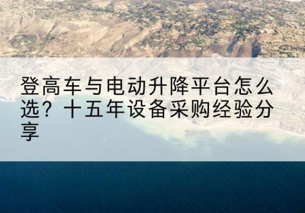 麻栗坡登高车厂家厂家-登高车与电动升降平台怎么选？十五年设备采购经验分享