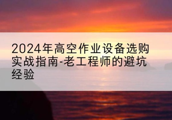 麻栗坡高空作业升降机厂家推荐-2024年高空作业设备选购实战指南-老工程师的避坑经验