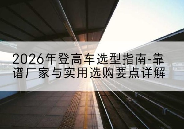 麻栗坡登高车厂家推荐-2026年登高车选型指南-靠谱厂家与实用选购要点详解